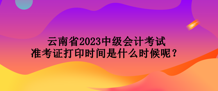 云南省2023中級會計(jì)考試準(zhǔn)考證打印時間是什么時候呢？