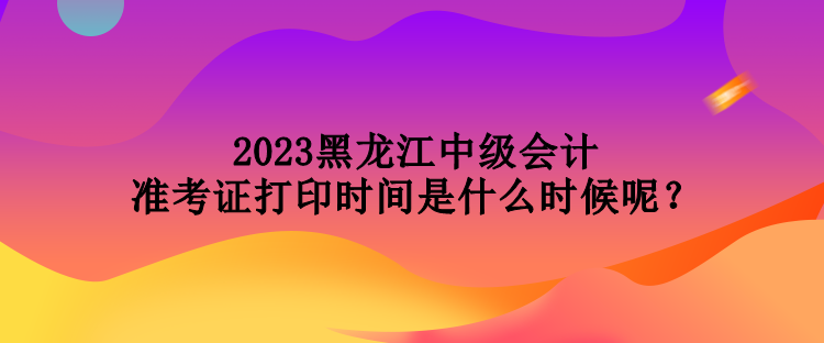 2023黑龍江中級(jí)會(huì)計(jì)準(zhǔn)考證打印時(shí)間是什么時(shí)候呢？