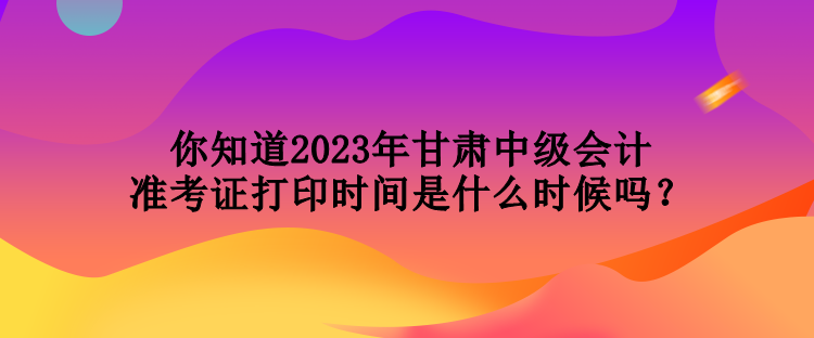 你知道2023年甘肅中級(jí)會(huì)計(jì)準(zhǔn)考證打印時(shí)間是什么時(shí)候嗎？