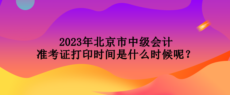 2023年北京市中級(jí)會(huì)計(jì)準(zhǔn)考證打印時(shí)間是什么時(shí)候呢？