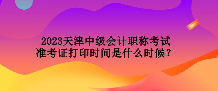 2023天津中級會計(jì)職稱考試準(zhǔn)考證打印時間是什么時候？