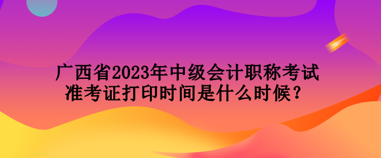 廣西省2023年中級(jí)會(huì)計(jì)職稱考試準(zhǔn)考證打印時(shí)間是什么時(shí)候？