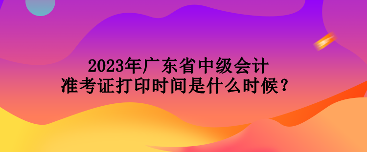 2023年廣東省中級(jí)會(huì)計(jì)準(zhǔn)考證打印時(shí)間是什么時(shí)候？