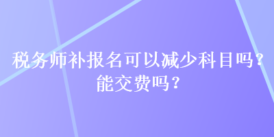 稅務(wù)師補(bǔ)報名可以減少科目嗎？能交費(fèi)嗎？