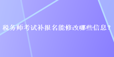 稅務(wù)師考試補(bǔ)報(bào)名能修改哪些信息？