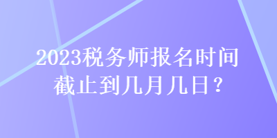 2023稅務(wù)師報(bào)名時(shí)間截止到幾月幾日？