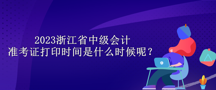 2023浙江省中級會計準(zhǔn)考證打印時間是什么時候呢？