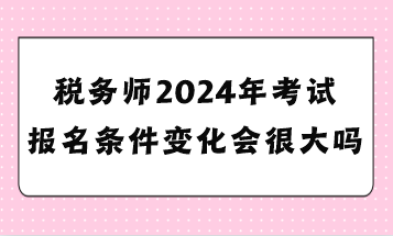 稅務(wù)師2024年考試報名條件變化會很大嗎？