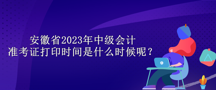 安徽省2023年中級會計準(zhǔn)考證打印時間是什么時候呢？