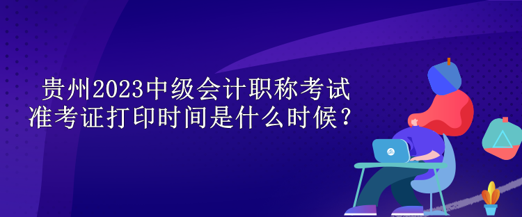 貴州2023中級會計職稱考試準(zhǔn)考證打印時間是什么時候？