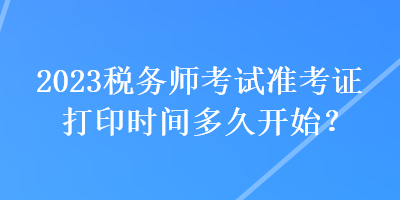 2023稅務(wù)師考試準(zhǔn)考證打印時間多久開始？