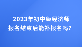 2023年初中級經濟師報名結束后能補報名嗎？