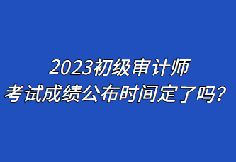 2023初級(jí)審計(jì)師考試成績(jī)公布時(shí)間定了嗎？