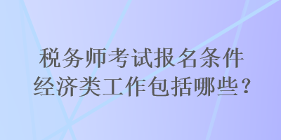 稅務(wù)師考試報(bào)名條件經(jīng)濟(jì)類工作包括哪些？