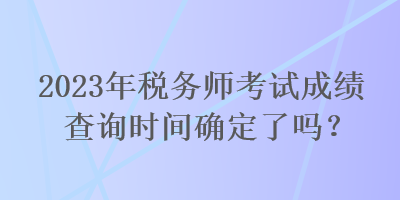 2023年稅務師考試成績查詢時間確定了嗎？