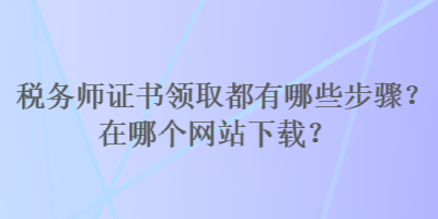 稅務(wù)師證書領(lǐng)取都有哪些步驟？在哪個(gè)網(wǎng)站下載？