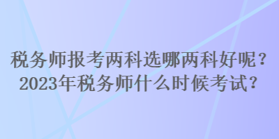 稅務(wù)師報(bào)考兩科選哪兩科好呢？2023年稅務(wù)師什么時(shí)候考試？