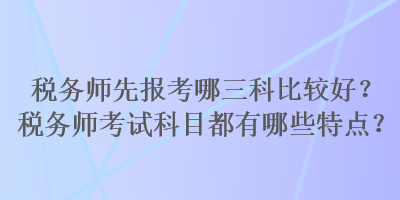 稅務(wù)師先報(bào)考哪三科比較好？稅務(wù)師考試科目都有哪些特點(diǎn)？