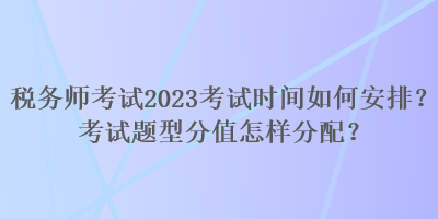 稅務(wù)師考試2023考試時間如何安排？考試題型分值怎樣分配？