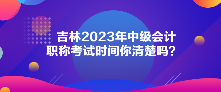 吉林2023年中級會計職稱考試時間你清楚嗎？