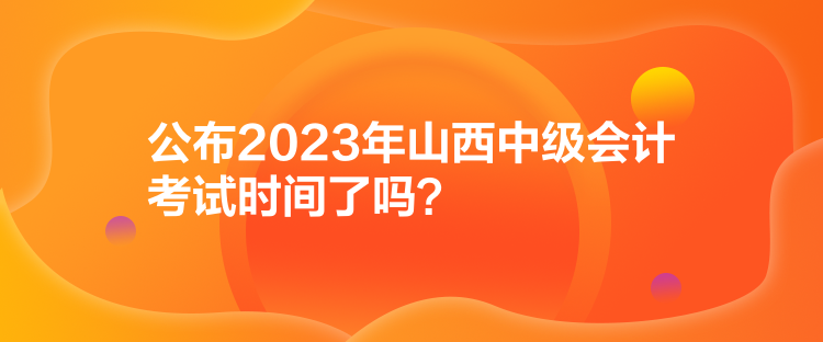 公布2023年山西中級(jí)會(huì)計(jì)考試時(shí)間了嗎？