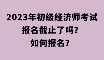 2023年初級經(jīng)濟(jì)師考試報名截止了嗎？如何報名？