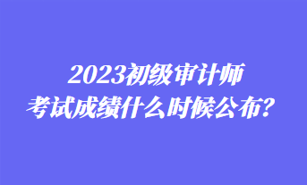 2023初級審計師考試成績什么時候公布？