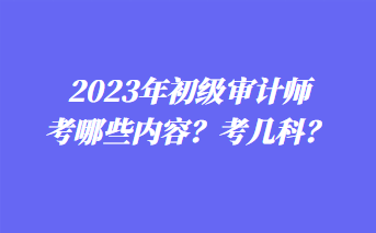 2023年初級(jí)審計(jì)師考哪些內(nèi)容？考幾科？