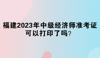 福建2023年中級(jí)經(jīng)濟(jì)師準(zhǔn)考證可以打印了嗎？