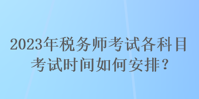 2023年稅務(wù)師考試各科目考試時(shí)間如何安排？