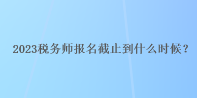 2023稅務(wù)師報名截止到什么時候？