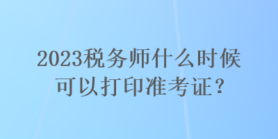 2023稅務(wù)師什么時(shí)候可以打印準(zhǔn)考證？