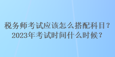 稅務(wù)師考試應(yīng)該怎么搭配科目？2023年考試時(shí)間什么時(shí)候？