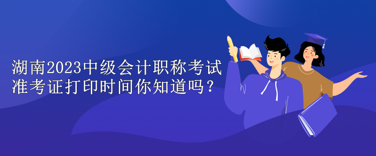 湖南2023中級會計職稱考試準考證打印時間你知道嗎？