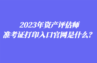 2023年資產(chǎn)評估師準(zhǔn)考證打印入口官網(wǎng)是什么？