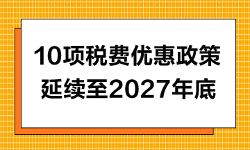 10項稅費(fèi)優(yōu)惠政策延續(xù)至2027年年底