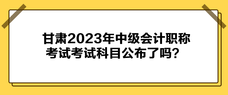 甘肅2023年中級(jí)會(huì)計(jì)職稱考試考試科目公布了嗎？