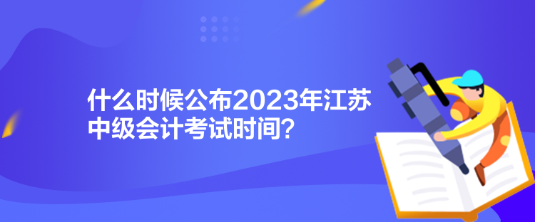 什么時候公布2023年江蘇中級會計考試時間？