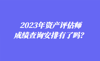 2023年資產(chǎn)評估師成績查詢安排有了嗎？