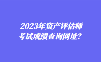 2023年資產評估師考試成績查詢網址？