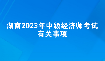 提前了解！湖南2023年中級(jí)經(jīng)濟(jì)師考試有關(guān)事項(xiàng)