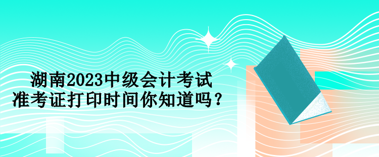 湖南2023中級會計考試準考證打印時間你知道嗎？