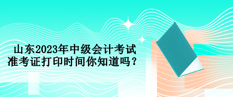 山東2023年中級會計考試準考證打印時間你知道嗎？