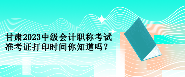 甘肅2023中級(jí)會(huì)計(jì)職稱考試準(zhǔn)考證打印時(shí)間你知道嗎？