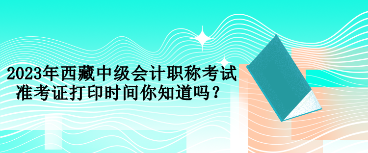 2023年西藏中級會計職稱考試準考證打印時間你知道嗎？