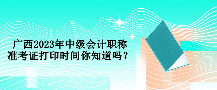 廣西2023年中級會計職稱準考證打印時間你知道嗎？