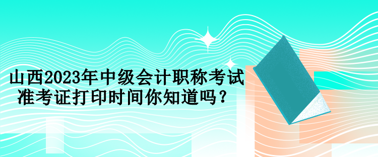 山西2023年中級(jí)會(huì)計(jì)職稱考試準(zhǔn)考證打印時(shí)間你知道嗎？