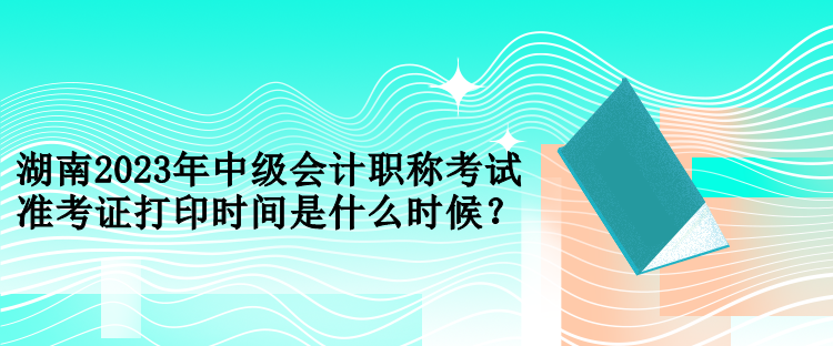 湖南2023年中級會計職稱考試準(zhǔn)考證打印時間是什么時候？