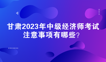 甘肅2023年中級(jí)經(jīng)濟(jì)師考試注意事項(xiàng)有哪些？