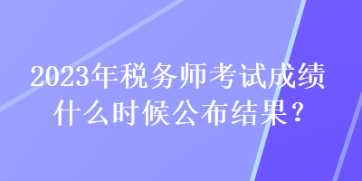 2023年稅務(wù)師考試成績(jī)什么時(shí)候公布結(jié)果？